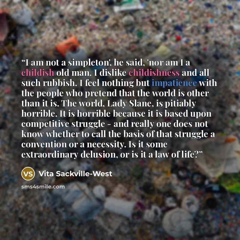 “I am not a simpleton', he said, 'nor am I a childish old man. I dislike childishness and all such rubbish. I feel nothing but impatience with the people who pretend that the world is other than it is. The world, Lady Slane, is pitiably horrible. It is horrible because it is based upon competitive…” quote by Vita Sackville-West