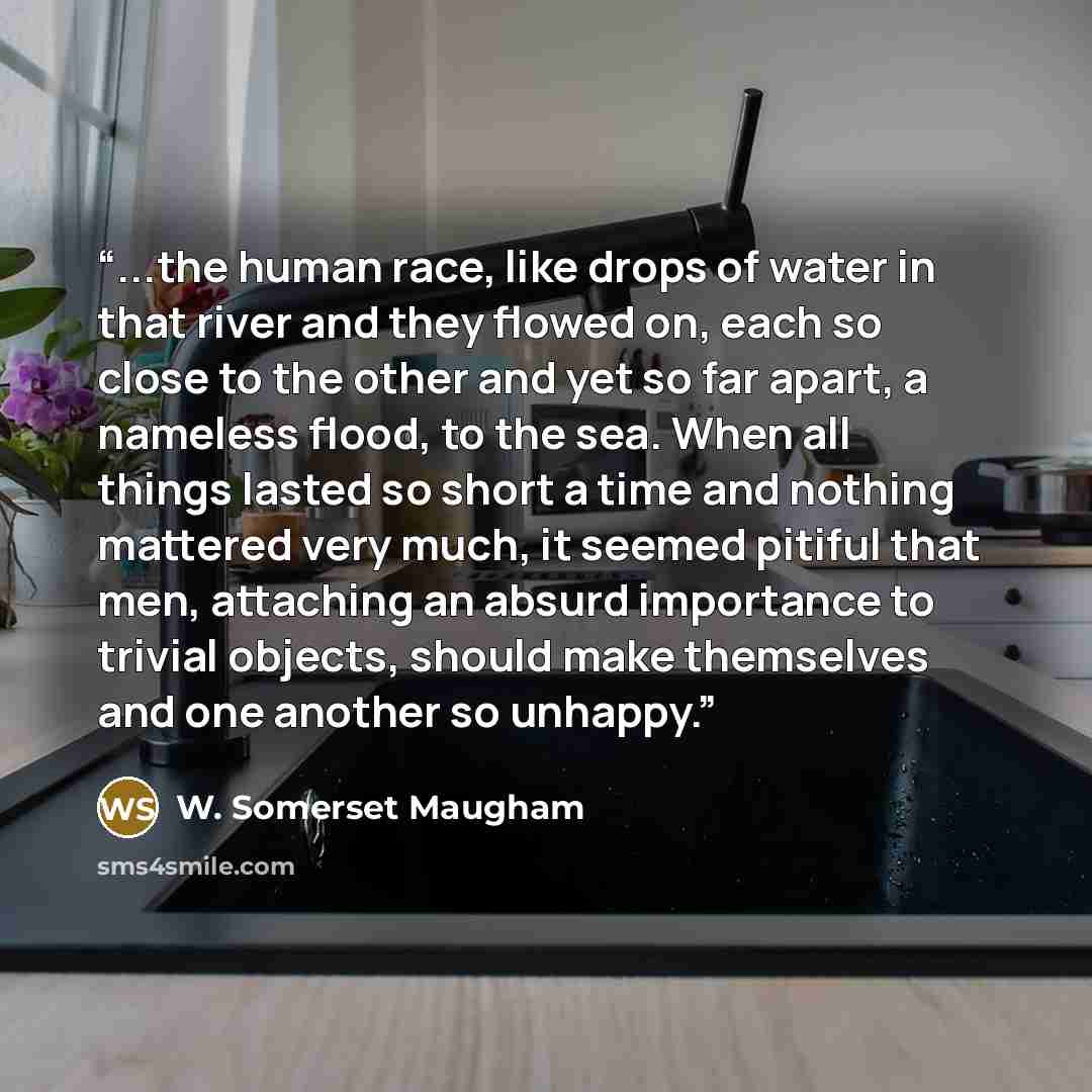 “...the human race, like drops of water in that river and they flowed on, each so close to the other and yet so far apart, a nameless flood, to the sea. When all things lasted so short a time and nothing mattered very much, it seemed pitiful that men, attaching an absurd importance to trivial…” quote by W. Somerset Maugham