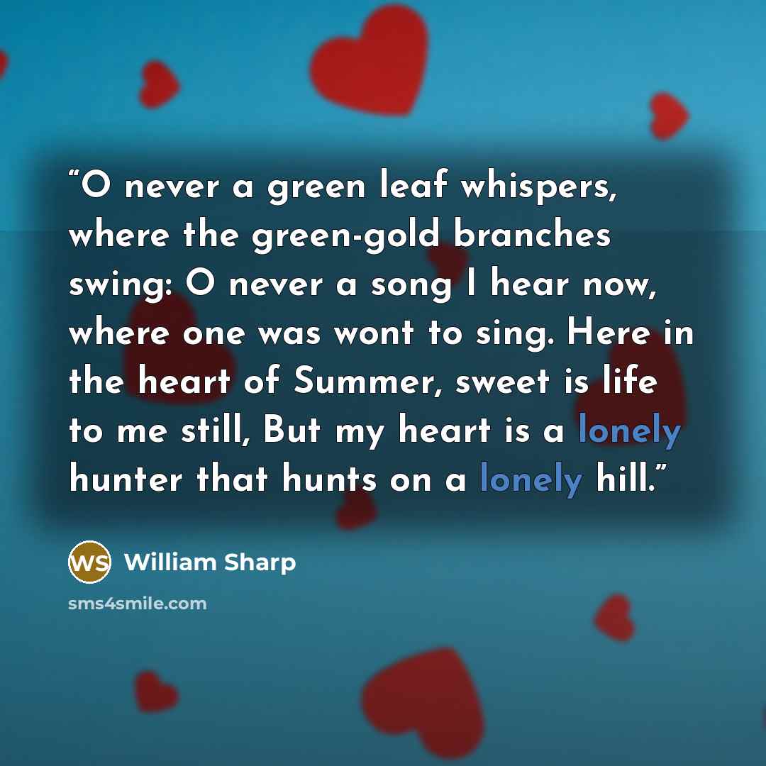 “O never a green leaf whispers, where the green-gold branches swing: O never a song I hear now, where one was wont to sing. Here in the heart of Summer, sweet is life to me still, But my heart is a lonely hunter that hunts on a lonely hill.” quote by William Sharp
