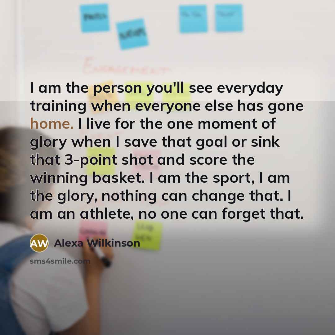 “I am the person you'll see everyday training when everyone else has gone home. I live for the one moment of glory when I save that goal or sink that 3-point shot and score the winning basket. I am the sport, I am the glory, nothing can change that. I am an athlete, no one can forget that.” quote by Alexa Wilkinson