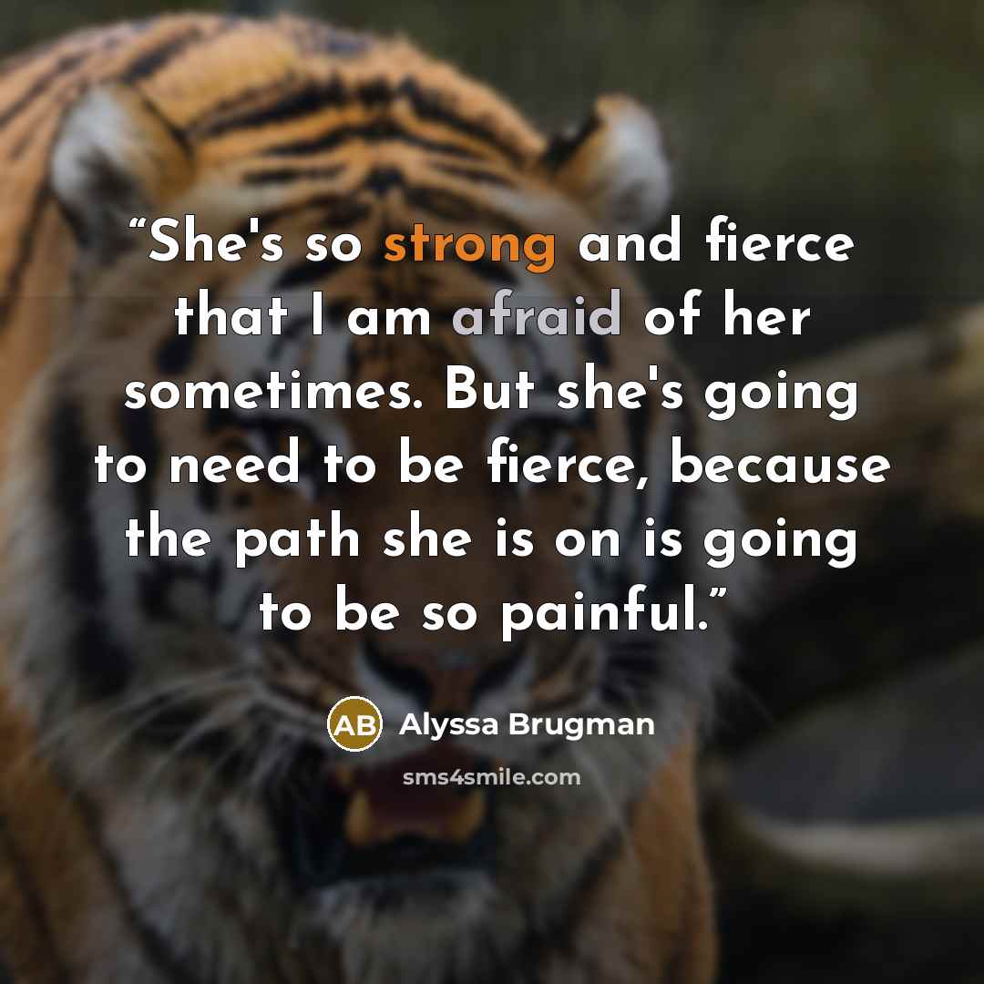 “She's so strong and fierce that I am afraid of her sometimes. But she's going to need to be fierce, because the path she is on is going to be so painful.” quote by Alyssa Brugman