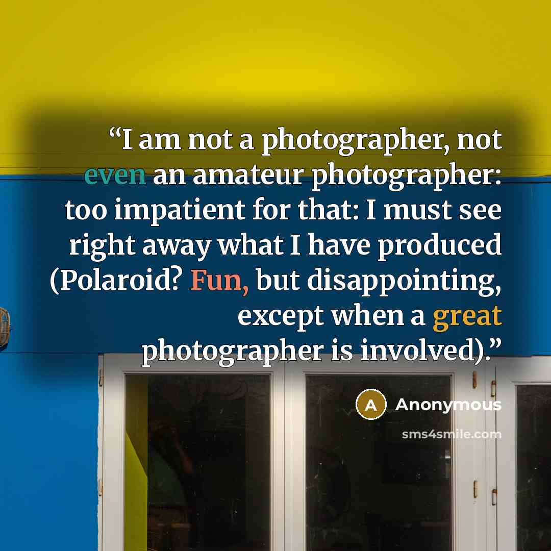 “I am not a photographer, not even an amateur photographer: too impatient for that: I must see right away what I have produced (Polaroid? Fun, but disappointing, except when a great photographer is involved).” quote by Anonymous