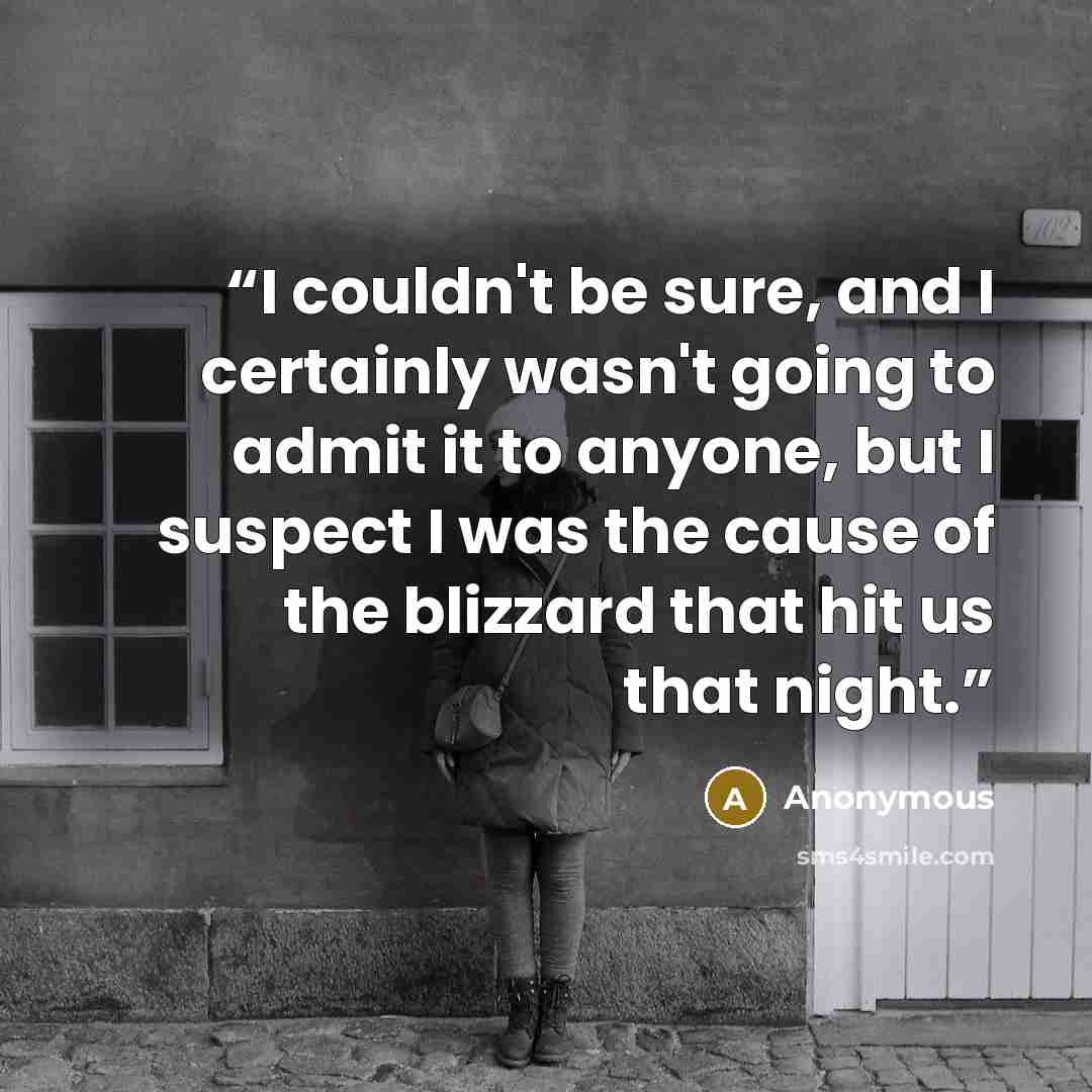 “I couldn't be sure, and I certainly wasn't going to admit it to anyone, but I suspect I was the cause of the blizzard that hit us that night.” quote by Anonymous