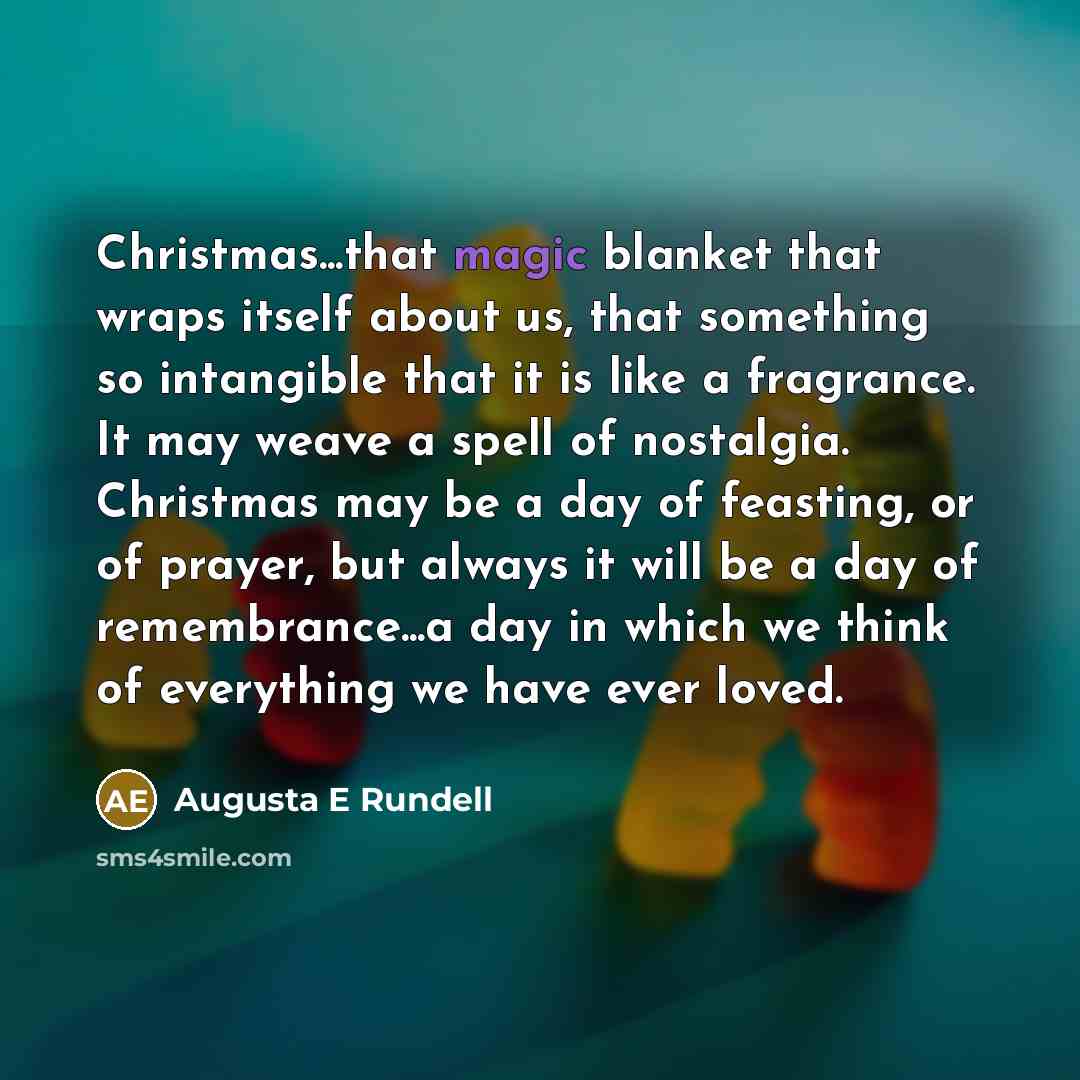 “Christmas...that magic blanket that wraps itself about us, that something so intangible that it is like a fragrance. It may weave a spell of nostalgia. Christmas may be a day of feasting, or of prayer, but always it will be a day of remembrance...a day in which we think of everything we have ever…” quote by Augusta E Rundell