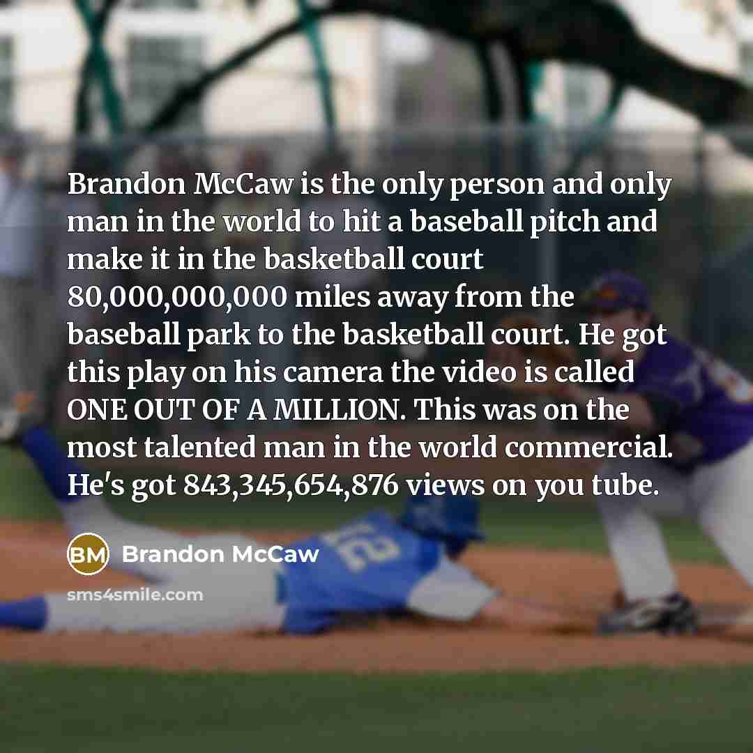 “Brandon McCaw is the only person and only man in the world to hit a baseball pitch and make it in the basketball court 80,000,000,000 miles away from the baseball park to the basketball court. He got this play on his camera the video is called ONE OUT OF A MILLION. This was on the most talented…” quote by Brandon McCaw