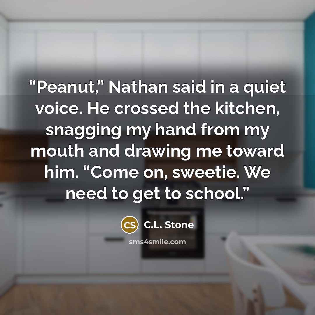 “Peanut,” Nathan said in a quiet voice. He crossed the kitchen, snagging my hand from my mouth and drawing me toward him. “Come on, sweetie. We need to get to school.” quote by C.L. Stone