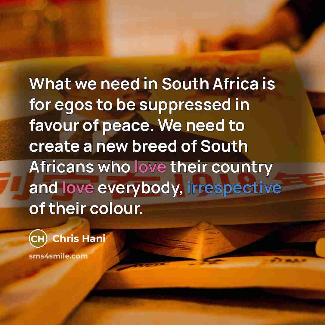 “What we need in South Africa is for egos to be suppressed in favour of peace. We need to create a new breed of South Africans who love their country and love everybody, irrespective of their colour.” quote by Chris Hani