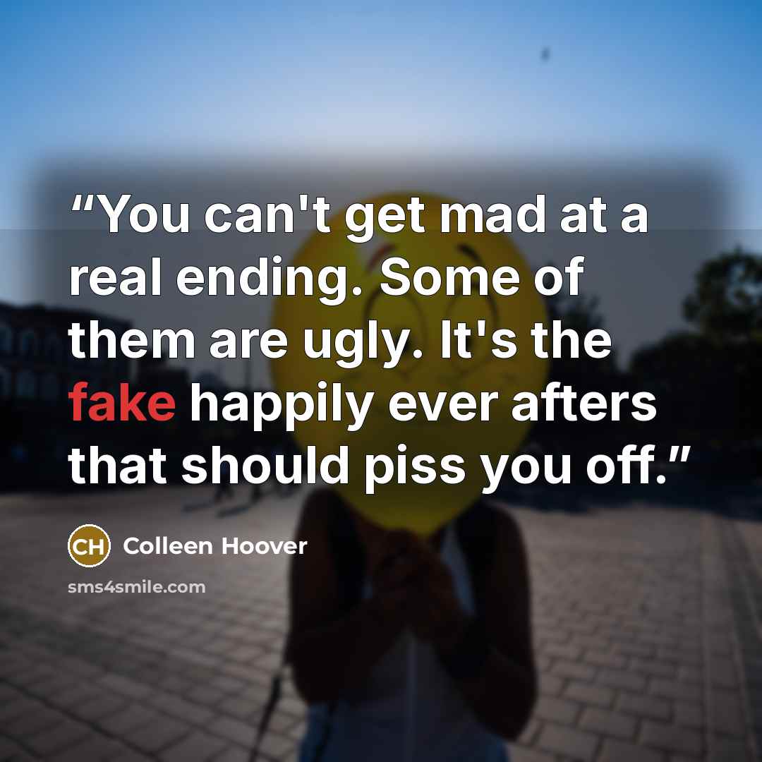 “You can't get mad at a real ending. Some of them are ugly. It's the fake happily ever afters that should piss you off.” quote by Colleen Hoover