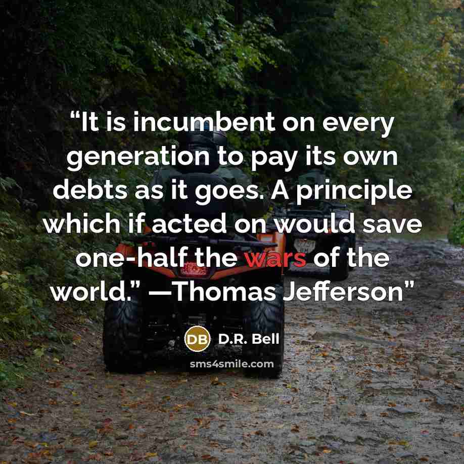 “It is incumbent on every generation to pay its own debts as it goes. A principle which if acted on would save one-half the wars of the world.” —Thomas Jefferson” quote by D.R. Bell