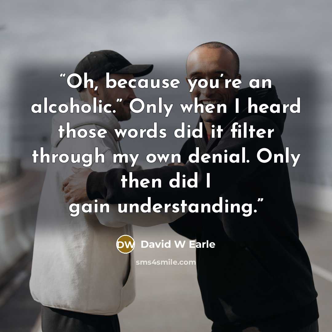 “Oh, because you’re an alcoholic.” Only when I heard those words did it filter through my own denial. Only then did I gain understanding.” quote by David W Earle