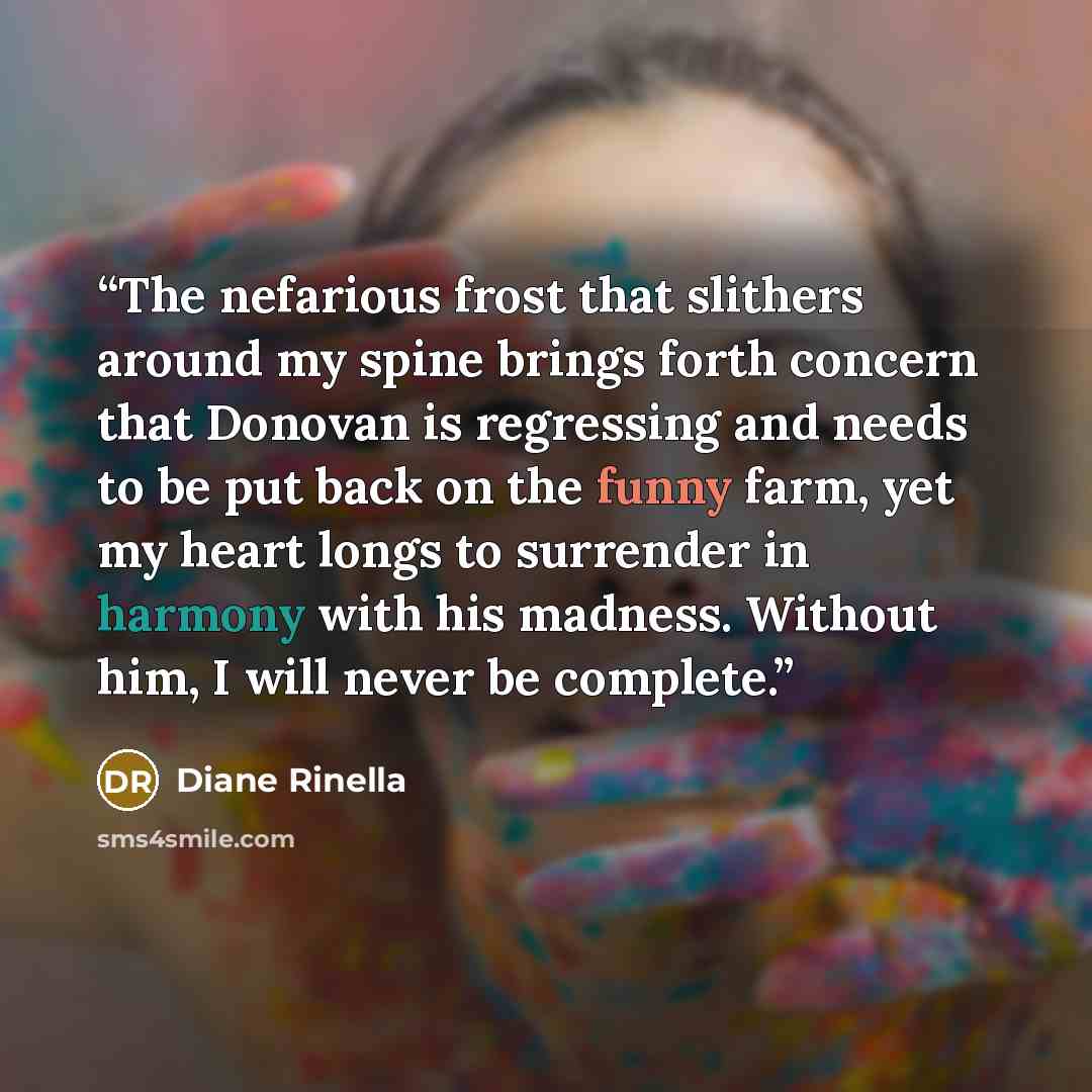 “The nefarious frost that slithers around my spine brings forth concern that Donovan is regressing and needs to be put back on the funny farm, yet my heart longs to surrender in harmony with his madness. Without him, I will never be complete.” quote by Diane Rinella