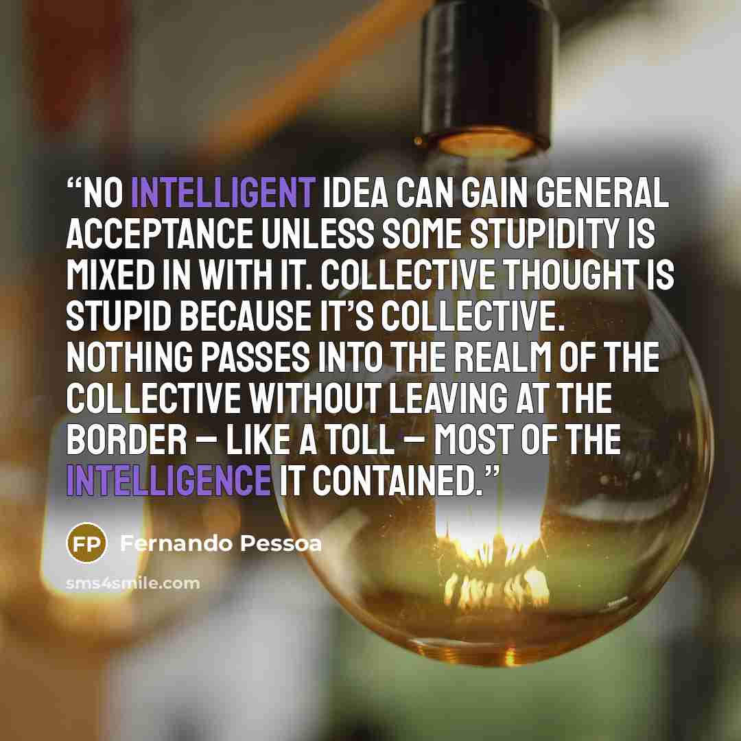 “No intelligent idea can gain general acceptance unless some stupidity is mixed in with it. Collective thought is stupid because it’s collective. Nothing passes into the realm of the collective without leaving at the border – like a toll – most of the intelligence it contained.” quote by Fernando Pessoa