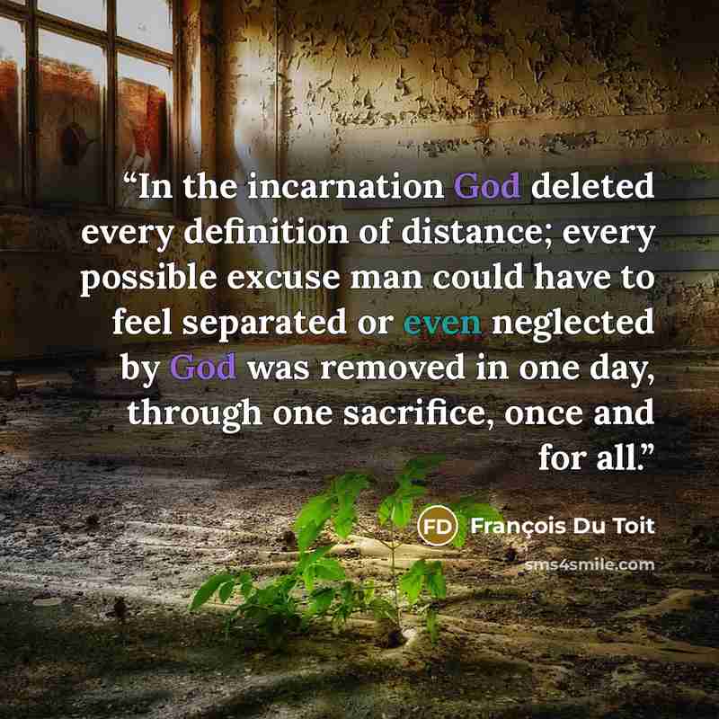 “In the incarnation God deleted every definition of distance; every possible excuse man could have to feel separated or even neglected by God was removed in one day, through one sacrifice, once and for all.” quote by François Du Toit
