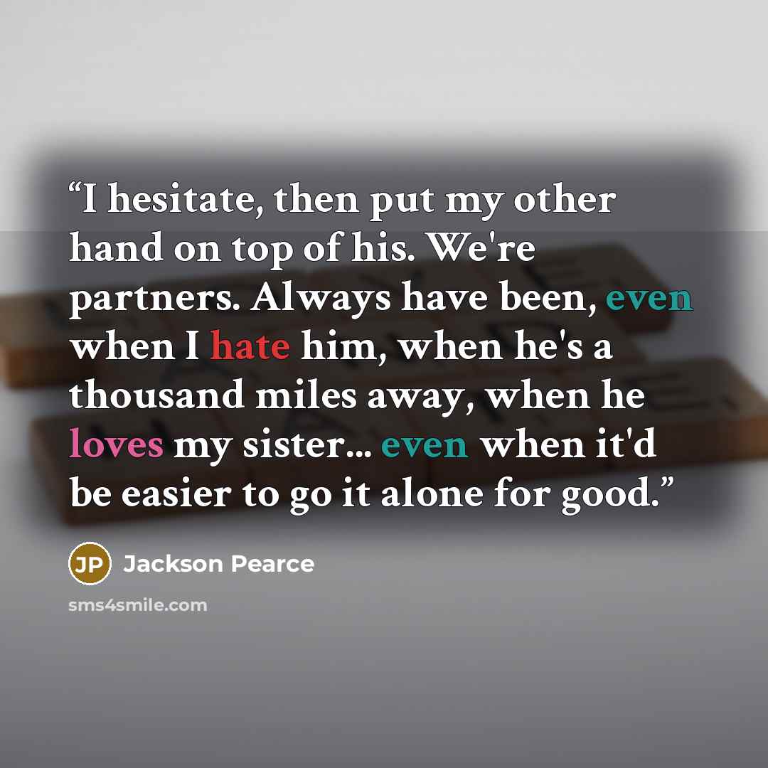“I hesitate, then put my other hand on top of his. We're partners. Always have been, even when I hate him, when he's a thousand miles away, when he loves my sister... even when it'd be easier to go it alone for good.” quote by Jackson Pearce