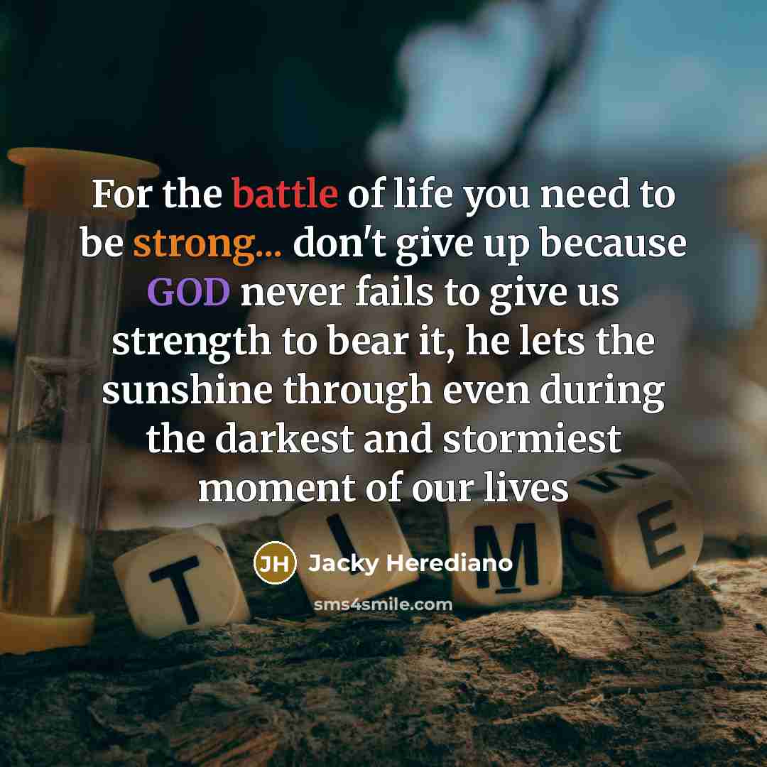 “For the battle of life you need to be strong... don't give up because GOD never fails to give us strength to bear it, he lets the sunshine through even during the darkest and stormiest moment of our lives” quote by Jacky Herediano