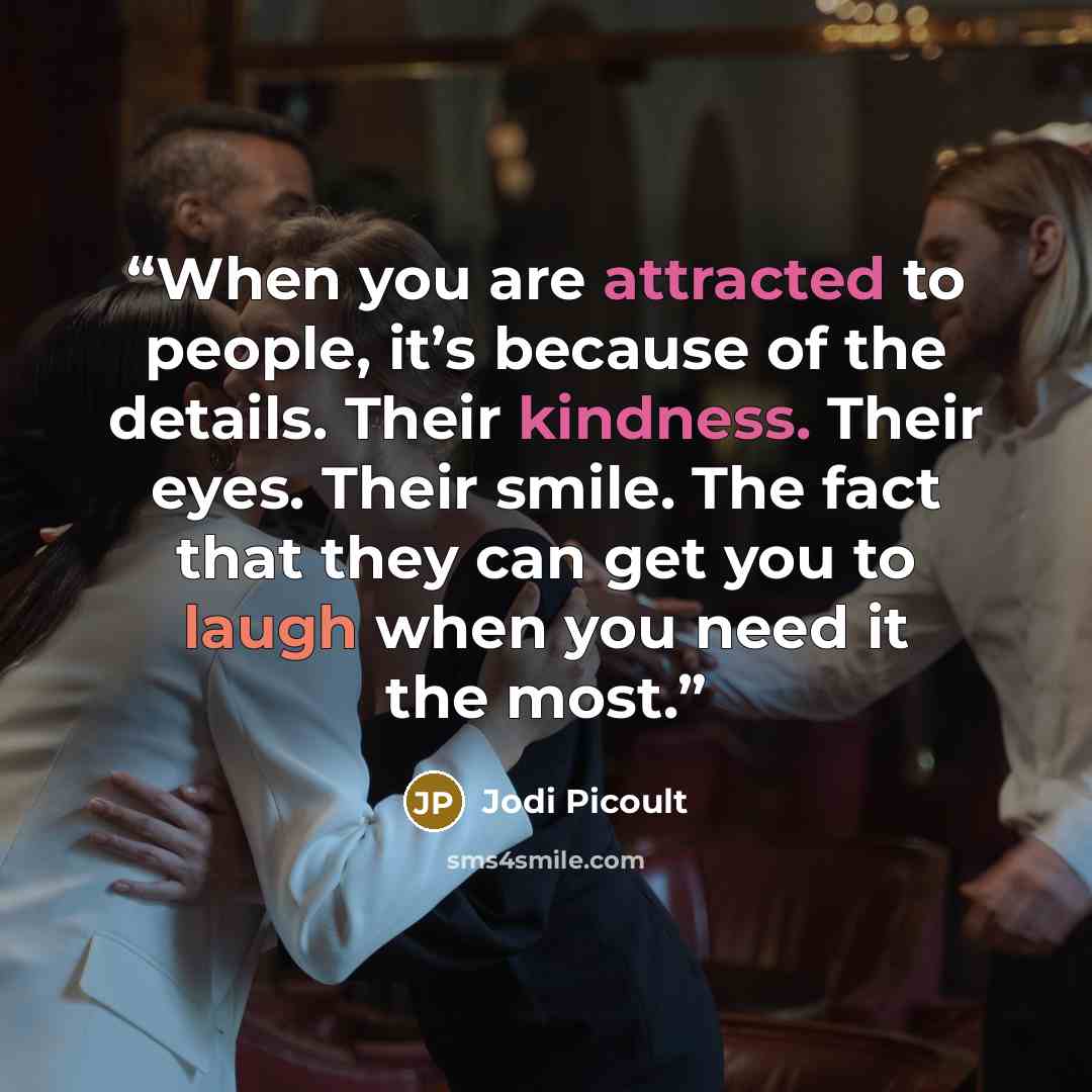 “When you are attracted to people, it’s because of the details. Their kindness. Their eyes. Their smile. The fact that they can get you to laugh when you need it the most.” quote by Jodi Picoult