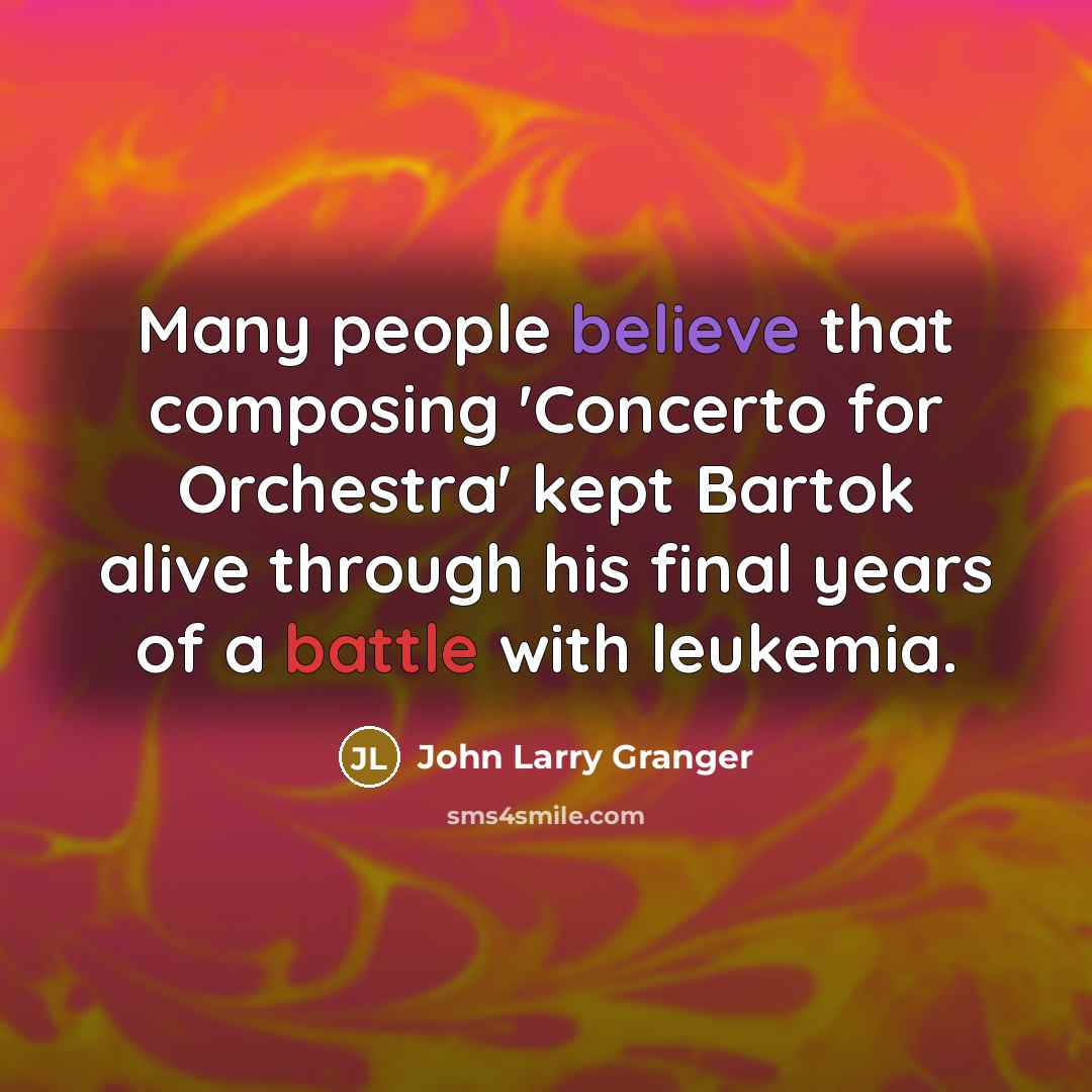 “Many people believe that composing 'Concerto for Orchestra' kept Bartok alive through his final years of a battle with leukemia.” quote by John Larry Granger