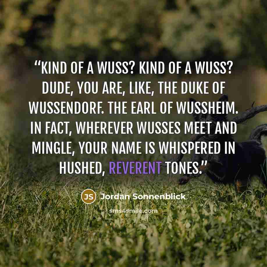 “Kind of a wuss? Kind of a wuss? Dude, you are, like, the Duke of Wussendorf. The Earl of Wussheim. In fact, wherever wusses meet and mingle, your name is whispered in hushed, reverent tones.” quote by Jordan Sonnenblick