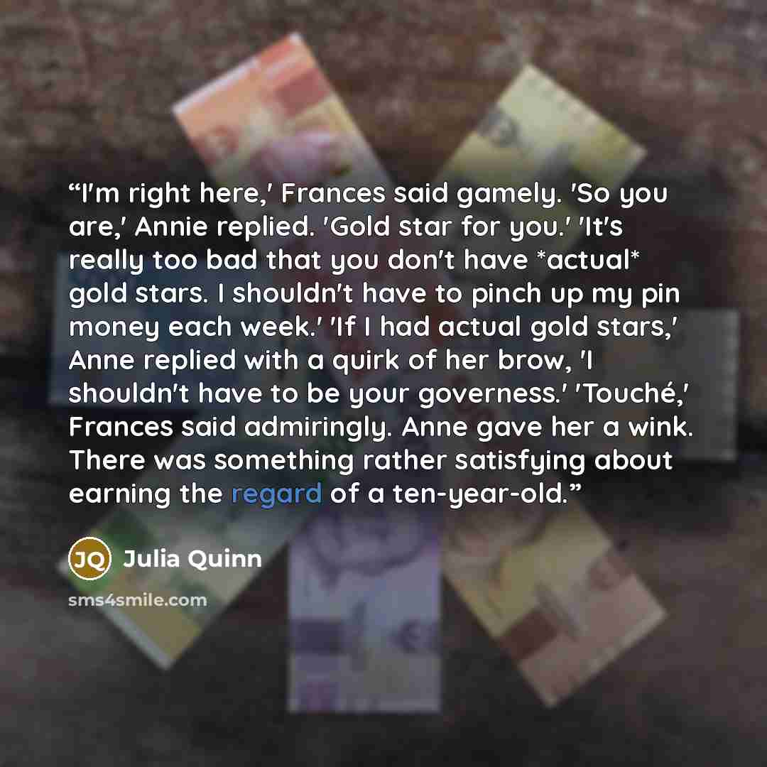 “I'm right here,' Frances said gamely. 'So you are,' Annie replied. 'Gold star for you.' 'It's really too bad that you don't have *actual* gold stars. I shouldn't have to pinch up my pin money each week.' 'If I had actual gold stars,' Anne replied with a quirk of her brow, 'I shouldn't have to be…” quote by Julia Quinn