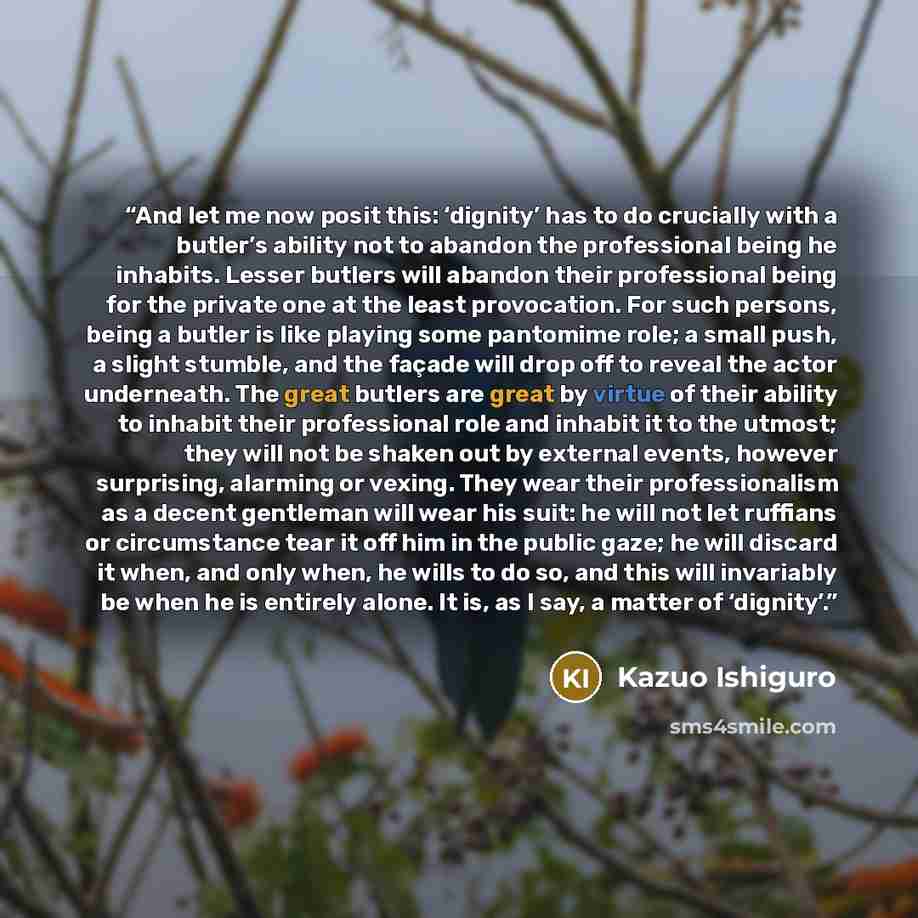 “And let me now posit this: ‘dignity’ has to do crucially with a butler’s ability not to abandon the professional being he inhabits. Lesser butlers will abandon their professional being for the private one at the least provocation. For such persons, being a butler is like playing some pantomime…” quote by Kazuo Ishiguro