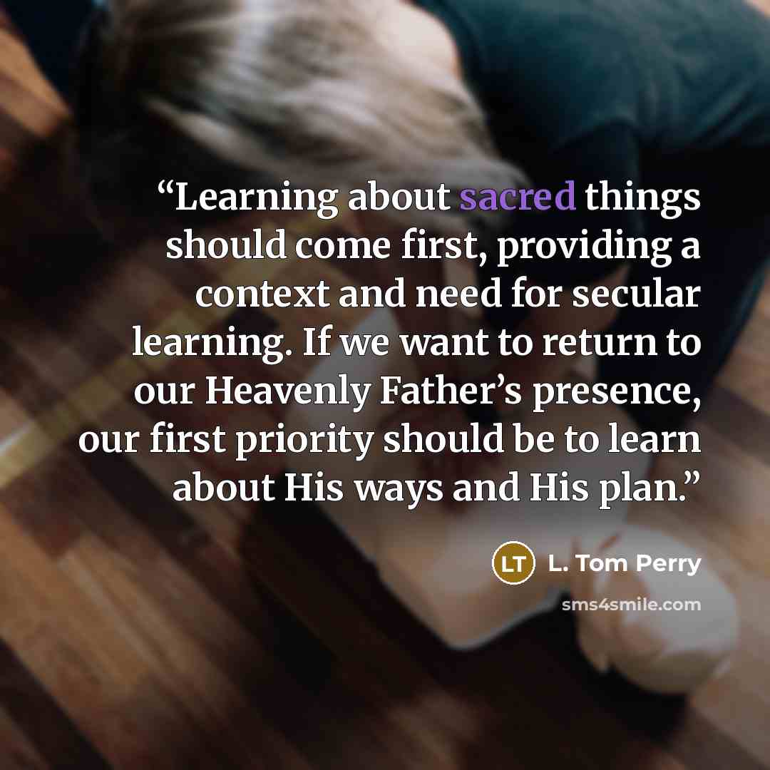 “Learning about sacred things should come first, providing a context and need for secular learning. If we want to return to our Heavenly Father’s presence, our first priority should be to learn about His ways and His plan.” quote by L. Tom Perry