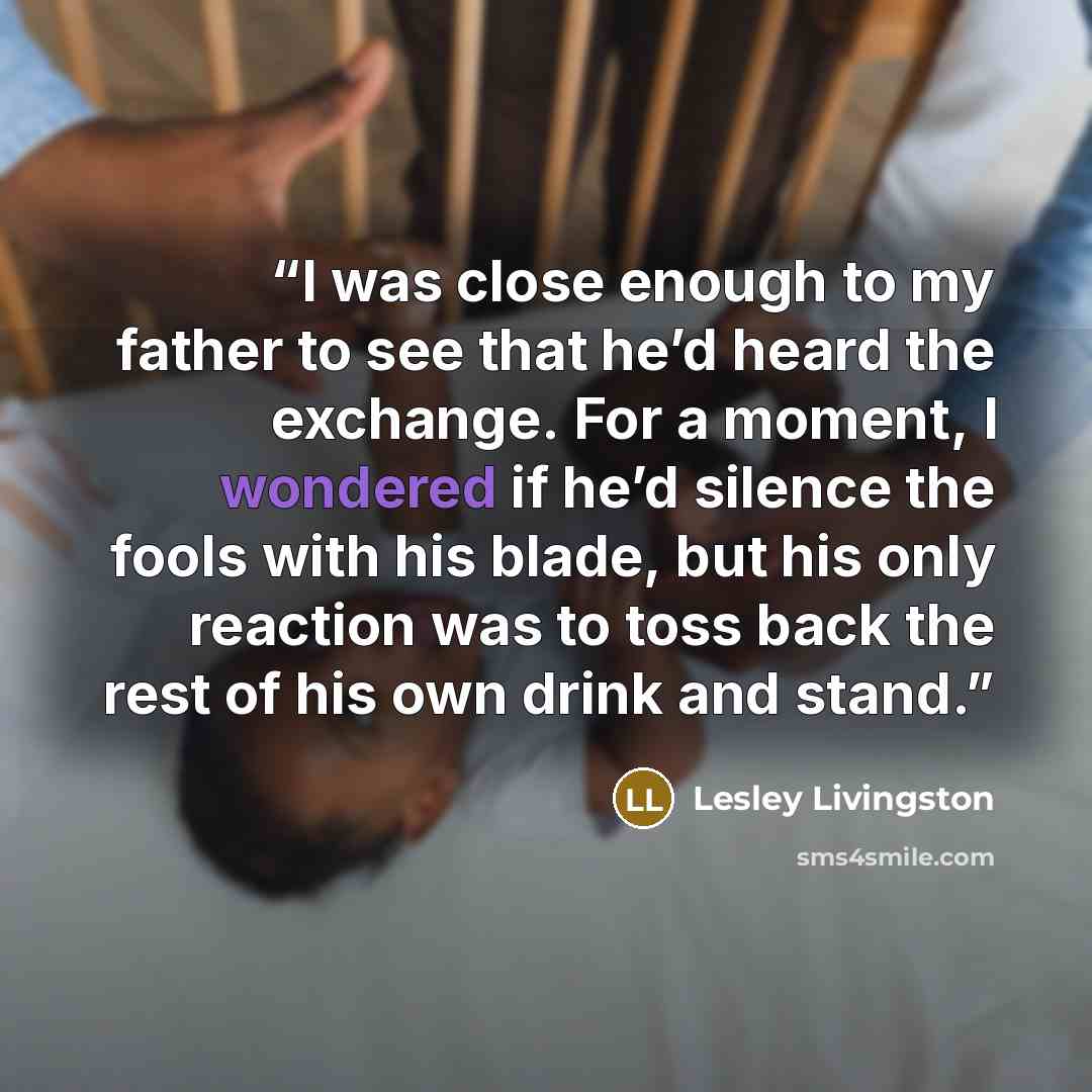 “I was close enough to my father to see that he’d heard the exchange. For a moment, I wondered if he’d silence the fools with his blade, but his only reaction was to toss back the rest of his own drink and stand.” quote by Lesley Livingston