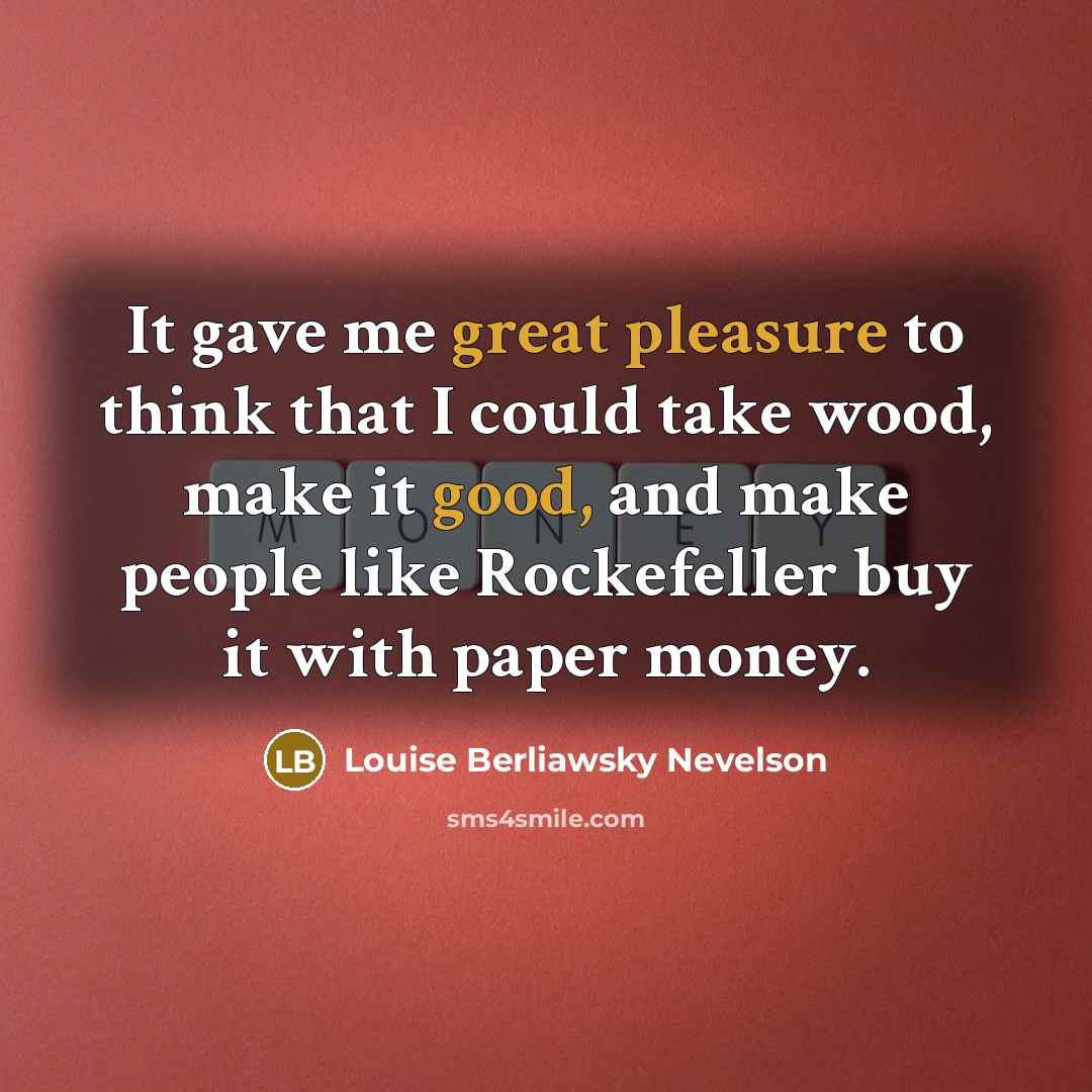 “It gave me great pleasure to think that I could take wood, make it good, and make people like Rockefeller buy it with paper money.” quote by Louise Berliawsky Nevelson