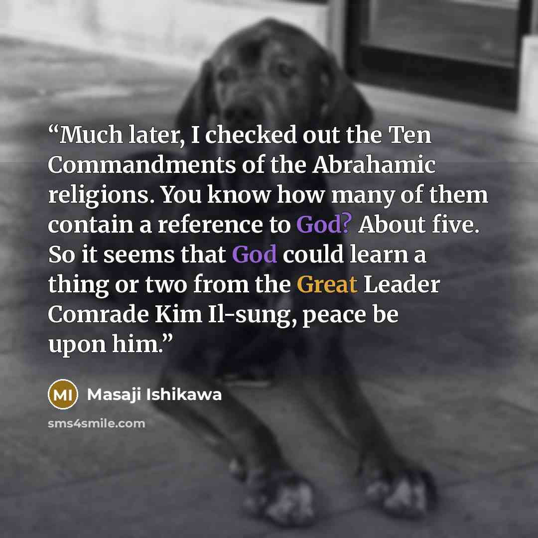 “Much later, I checked out the Ten Commandments of the Abrahamic religions. You know how many of them contain a reference to God? About five. So it seems that God could learn a thing or two from the Great Leader Comrade Kim Il-sung, peace be upon him.” quote by Masaji Ishikawa