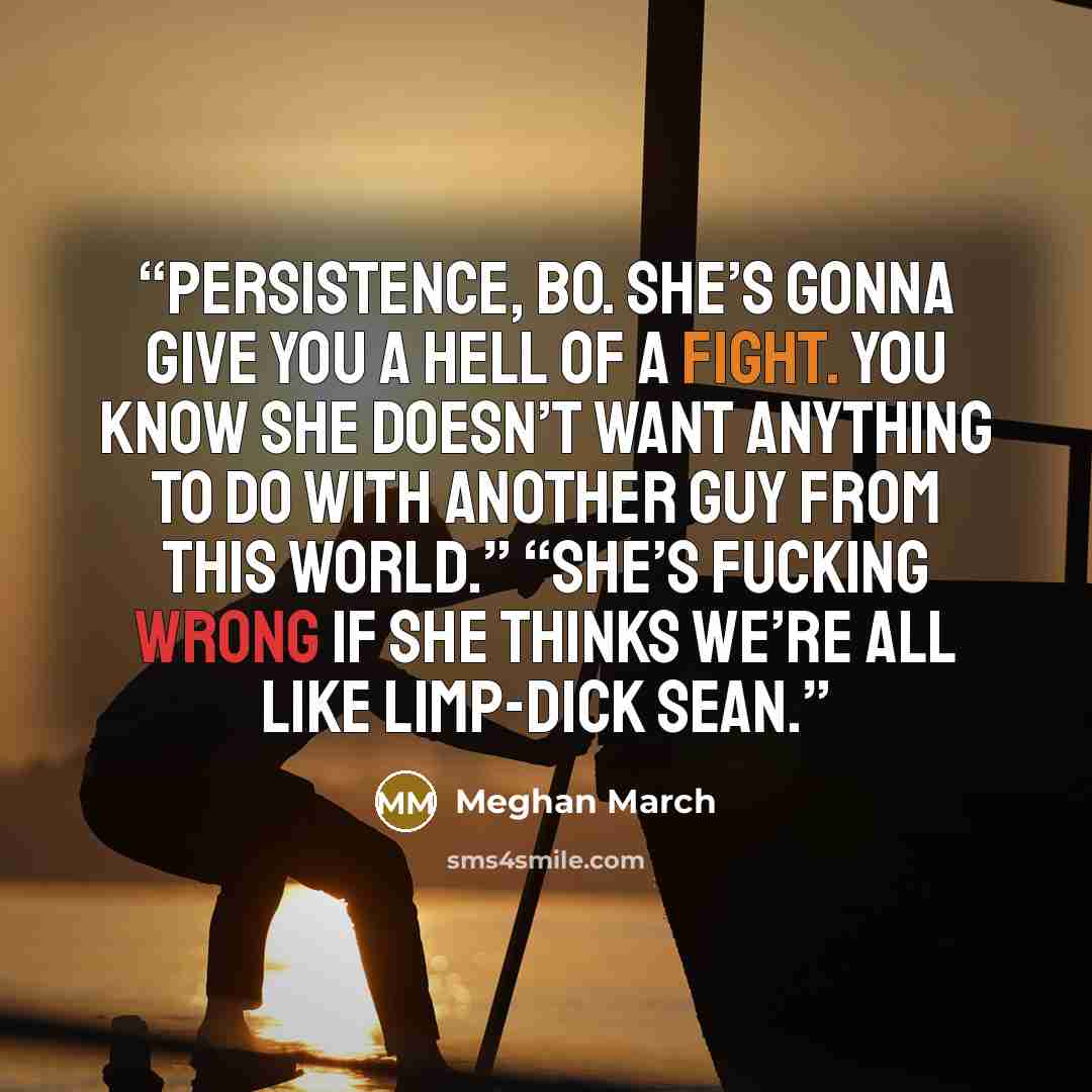 “Persistence, Bo. She’s gonna give you a hell of a fight. You know she doesn’t want anything to do with another guy from this world.” “She’s fucking wrong if she thinks we’re all like limp-dick Sean.” quote by Meghan March