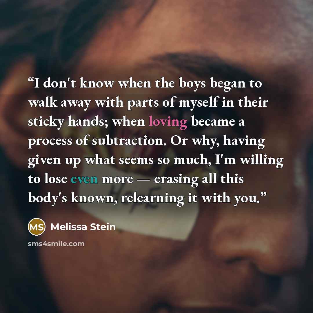 “I don't know when the boys began to walk away with parts of myself in their sticky hands; when loving became a process of subtraction. Or why, having given up what seems so much, I'm willing to lose even more — erasing all this body's known, relearning it with you.” quote by Melissa Stein