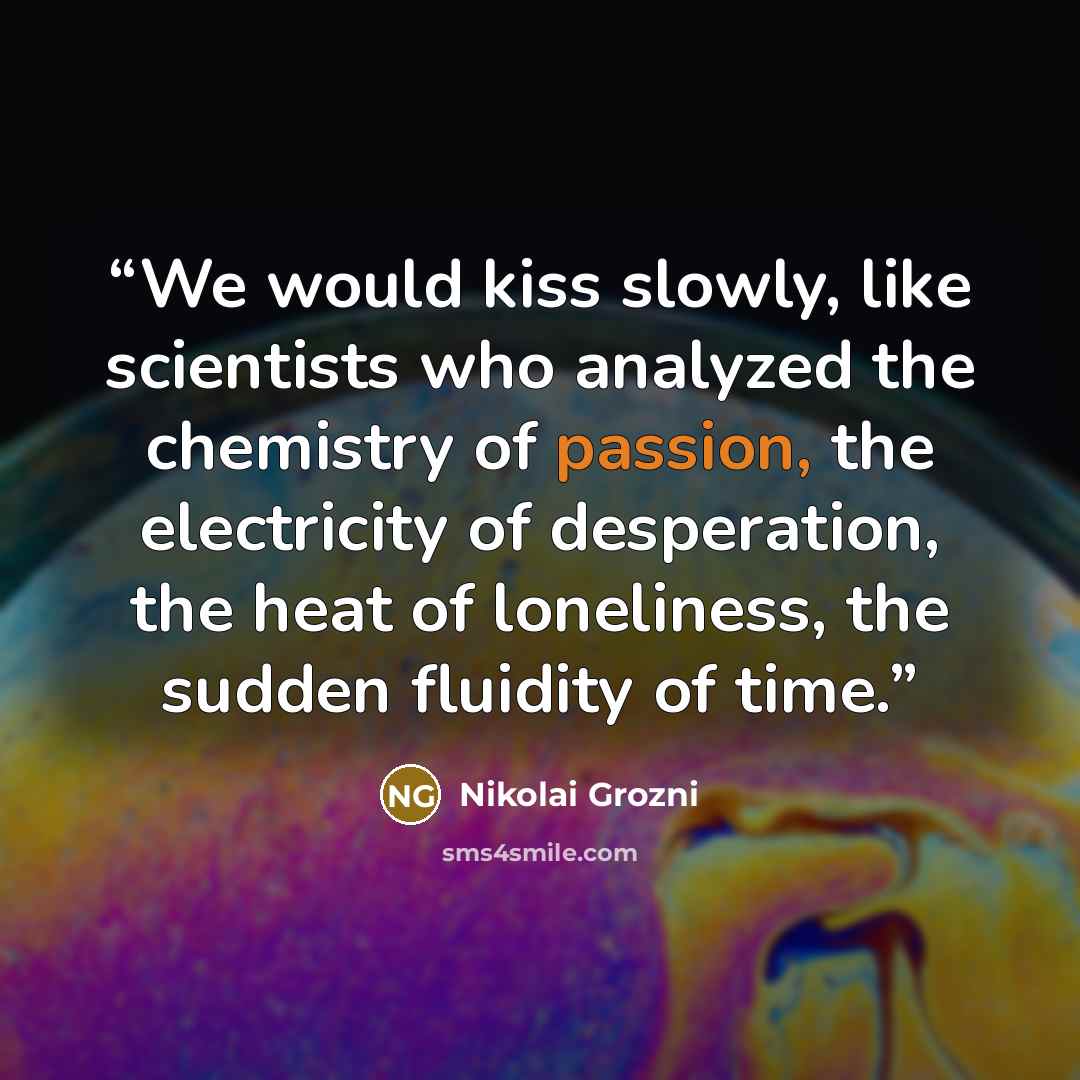 “We would kiss slowly, like scientists who analyzed the chemistry of passion, the electricity of desperation, the heat of loneliness, the sudden fluidity of time.” quote by Nikolai Grozni