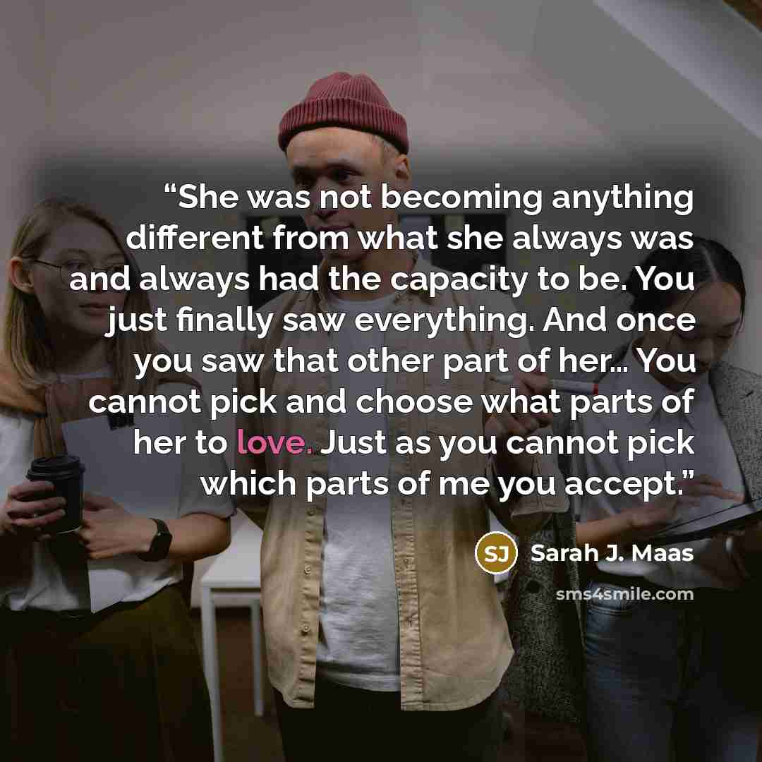 “She was not becoming anything different from what she always was and always had the capacity to be. You just finally saw everything. And once you saw that other part of her… You cannot pick and choose what parts of her to love. Just as you cannot pick which parts of me you accept.” quote by Sarah J. Maas