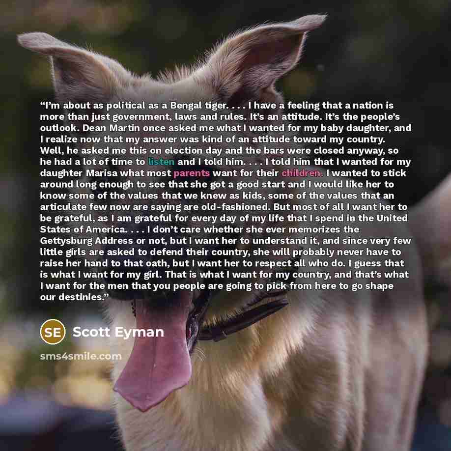 “I’m about as political as a Bengal tiger. . . . I have a feeling that a nation is more than just government, laws and rules. It’s an attitude. It’s the people’s outlook. Dean Martin once asked me what I wanted for my baby daughter, and I realize now that my answer was kind of an attitude toward my…” quote by Scott Eyman