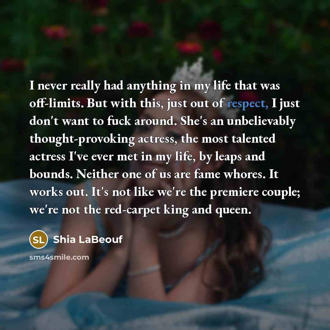 “I never really had anything in my life that was off-limits. But with this, just out of respect, I just don't want to fuck around. She's an unbelievably thought-provoking actress, the most talented actress I've ever met in my life, by leaps and bounds. Neither one of us are fame whores. It works…” quote by Shia Labeouf