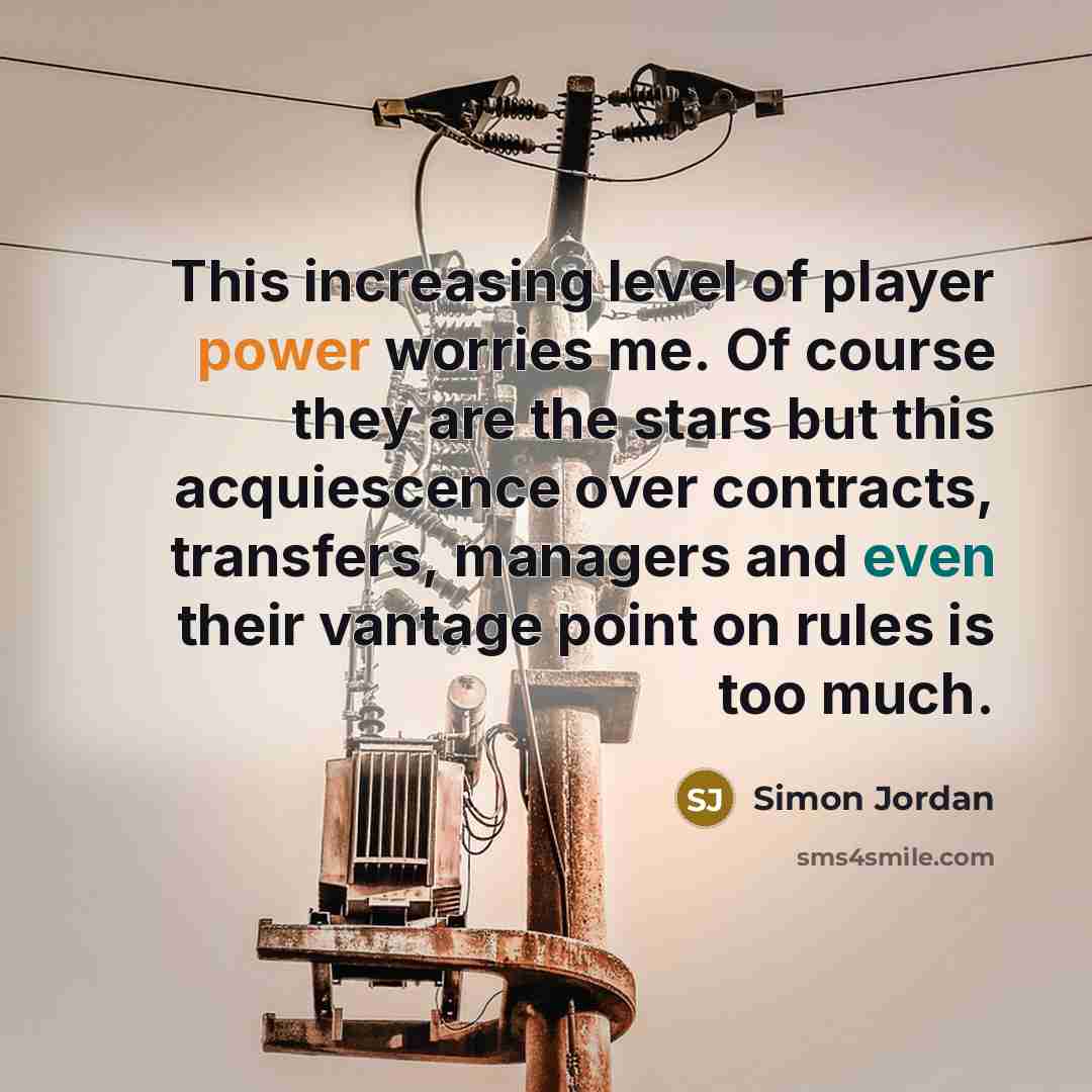 “This increasing level of player power worries me. Of course they are the stars but this acquiescence over contracts, transfers, managers and even their vantage point on rules is too much.” quote by Simon Jordan