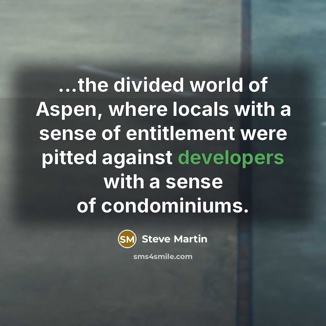 “...the divided world of Aspen, where locals with a sense of entitlement were pitted against developers with a sense of condominiums.” quote by Steve Martin