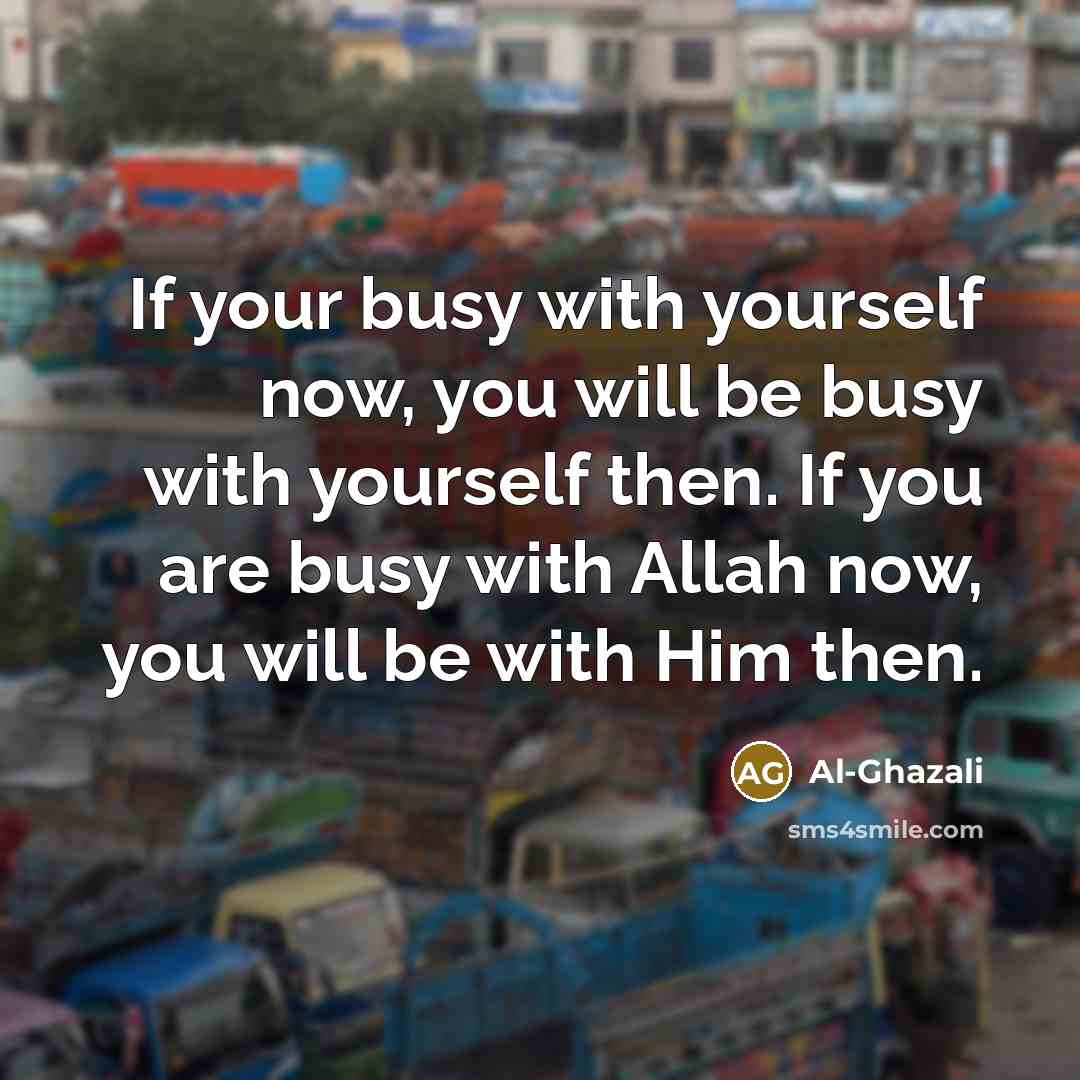 “If your busy with yourself now, you will be busy with yourself then. If you are busy with Allah now, you will be with Him then.” quote by Al-Ghazali
