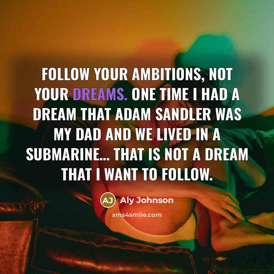 “Follow your ambitions, not your dreams. One time I had a dream that Adam Sandler was my dad and we lived in a Submarine… that is not a dream that I want to follow.” quote by Aly Johnson