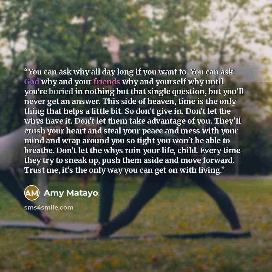 “You can ask why all day long if you want to. You can ask God why and your friends why and yourself why until you're buried in nothing but that single question, but you'll never get an answer. This side of heaven, time is the only thing that helps a little bit. So don't give in. Don't let the whys…” quote by Amy Matayo