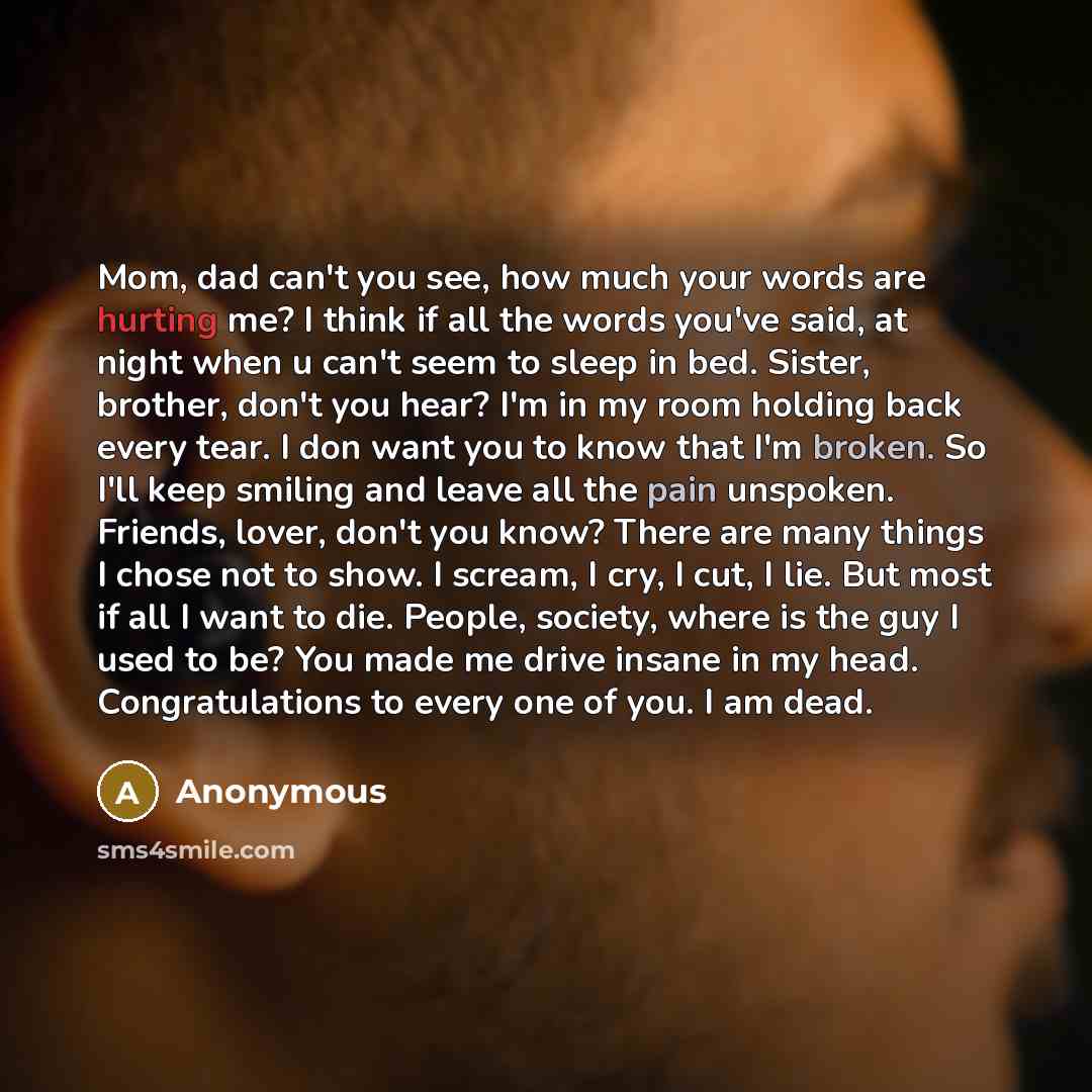 “Mom, dad can't you see, how much your words are hurting me? I think if all the words you've said, at night when u can't seem to sleep in bed. Sister, brother, don't you hear? I'm in my room holding back every tear. I don want you to know that I'm broken. So I'll keep smiling and leave all the pain…” quote by Anonymous