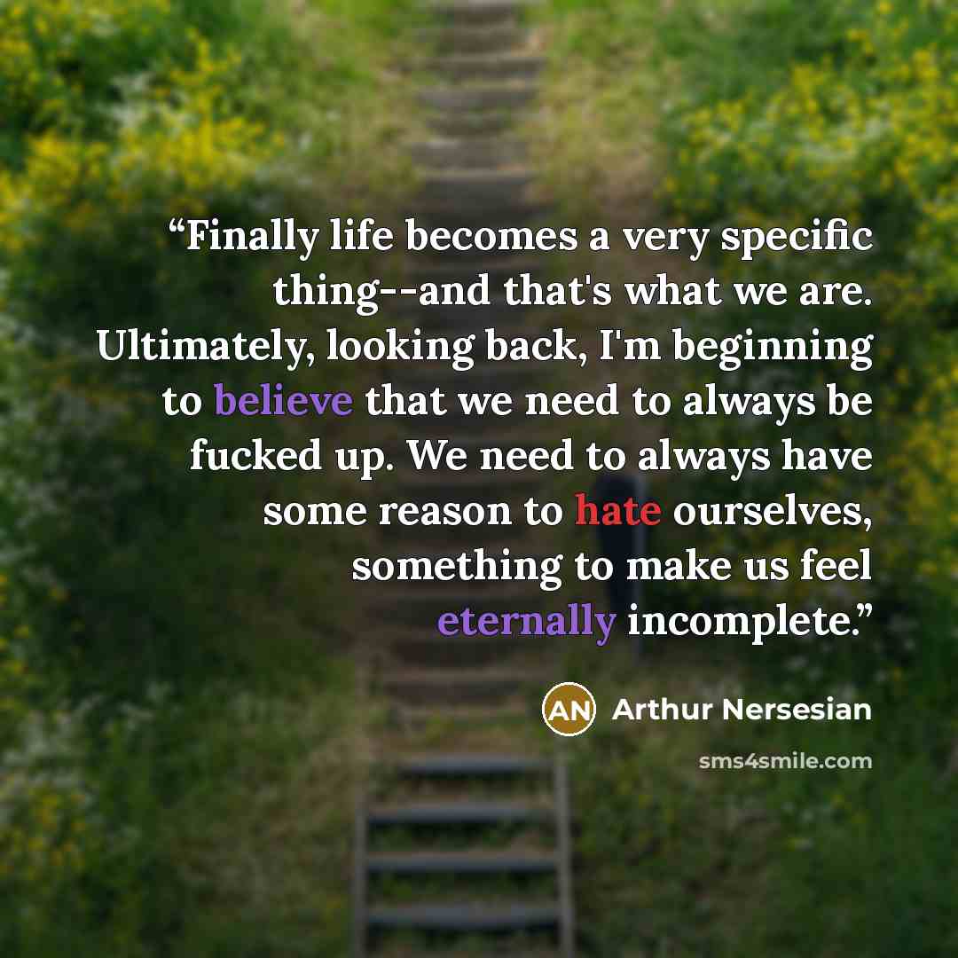 “Finally life becomes a very specific thing--and that's what we are. Ultimately, looking back, I'm beginning to believe that we need to always be fucked up. We need to always have some reason to hate ourselves, something to make us feel eternally incomplete.” quote by Arthur Nersesian