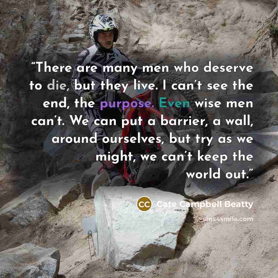 “There are many men who deserve to die, but they live. I can’t see the end, the purpose. Even wise men can’t. We can put a barrier, a wall, around ourselves, but try as we might, we can’t keep the world out.” quote by Cate Campbell Beatty