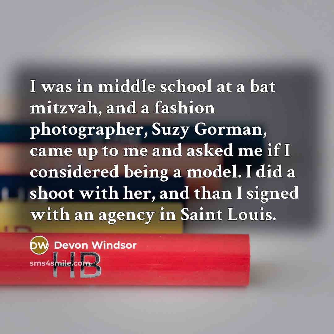 “I was in middle school at a bat mitzvah, and a fashion photographer, Suzy Gorman, came up to me and asked me if I considered being a model. I did a shoot with her, and than I signed with an agency in Saint Louis.” quote by Devon Windsor