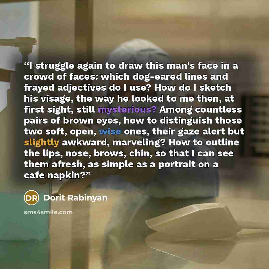 “I struggle again to draw this man's face in a crowd of faces: which dog-eared lines and frayed adjectives do I use? How do I sketch his visage, the way he looked to me then, at first sight, still mysterious? Among countless pairs of brown eyes, how to distinguish those two soft, open, wise ones…” quote by Dorit Rabinyan