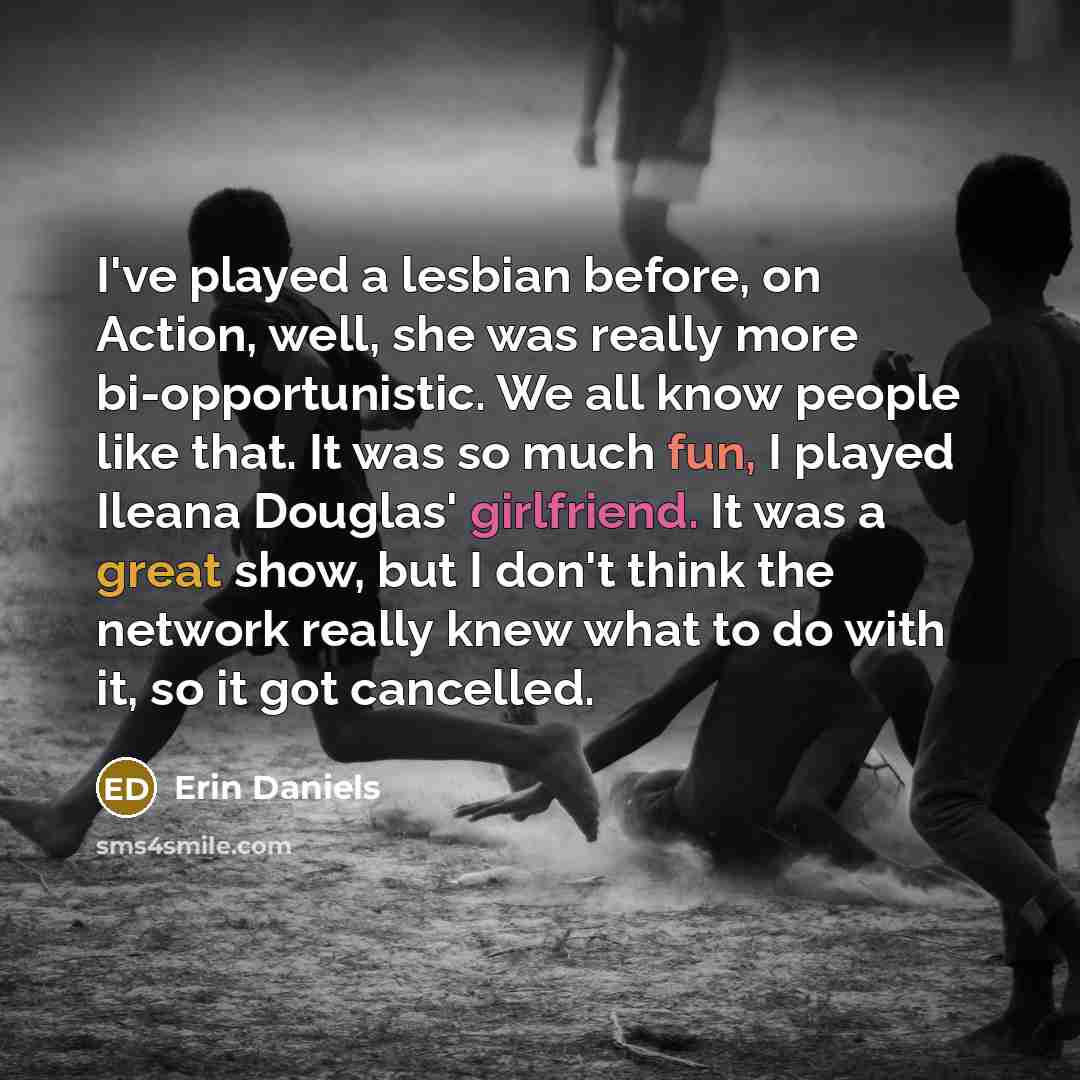 “I've played a lesbian before, on Action, well, she was really more bi-opportunistic. We all know people like that. It was so much fun, I played Ileana Douglas' girlfriend. It was a great show, but I don't think the network really knew what to do with it, so it got cancelled.” quote by Erin Daniels