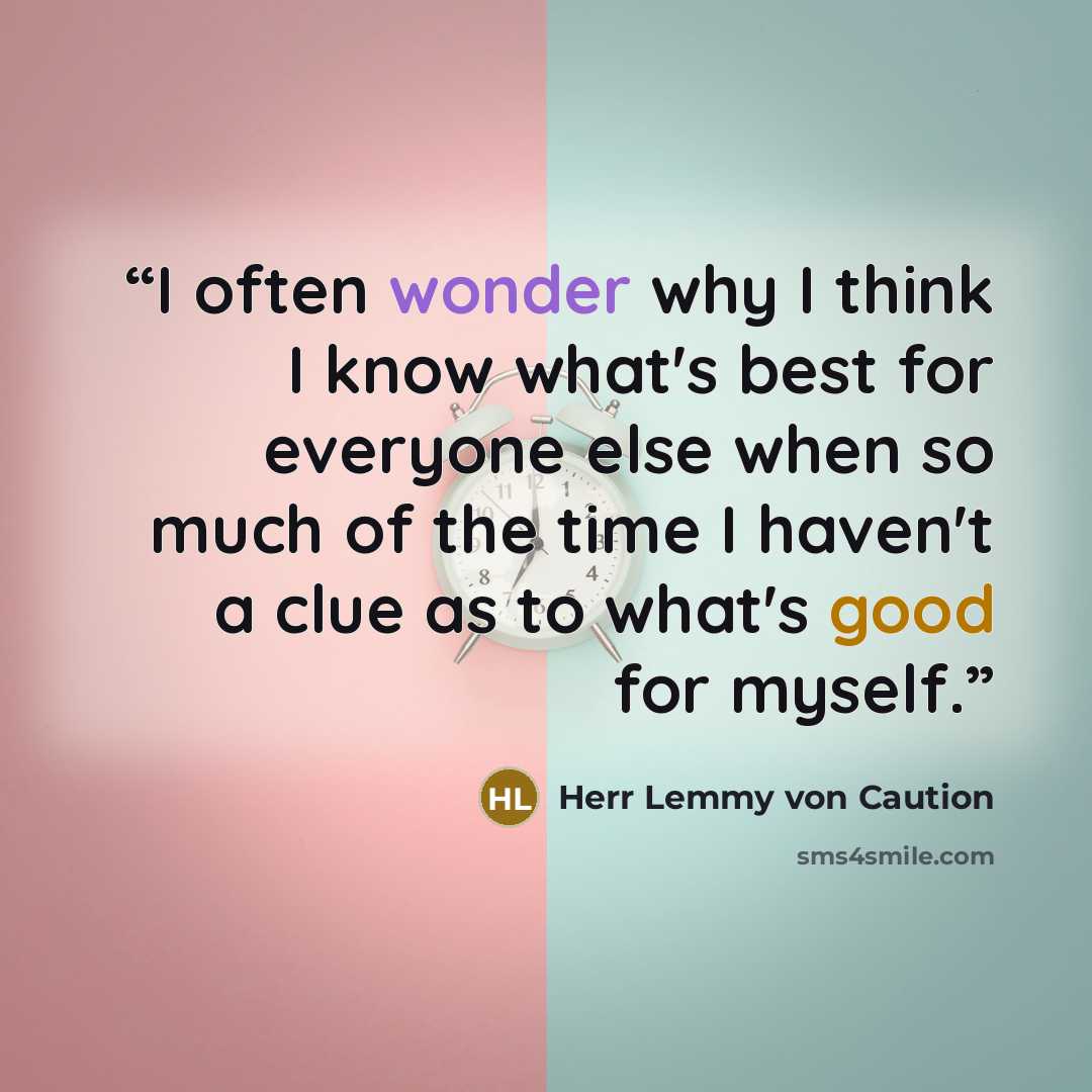 “I often wonder why I think I know what's best for everyone else when so much of the time I haven't a clue as to what's good for myself.” quote by Herr Lemmy von Caution