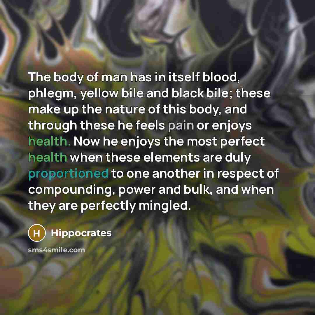 “The body of man has in itself blood, phlegm, yellow bile and black bile; these make up the nature of this body, and through these he feels pain or enjoys health. Now he enjoys the most perfect health when these elements are duly proportioned to one another in respect of compounding, power and…” quote by Hippocrates