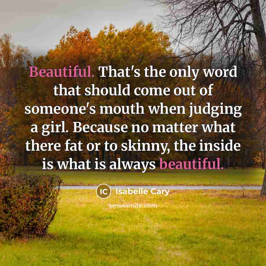 “Beautiful. That's the only word that should come out of someone's mouth when judging a girl. Because no matter what there fat or to skinny, the inside is what is always beautiful.” quote by Isabelle Cary