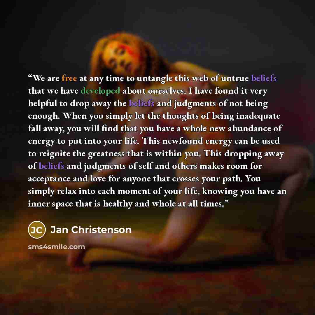 “We are free at any time to untangle this web of untrue beliefs that we have developed about ourselves. I have found it very helpful to drop away the beliefs and judgments of not being enough. When you simply let the thoughts of being inadequate fall away, you will find that you have a whole new…” quote by Jan Christenson