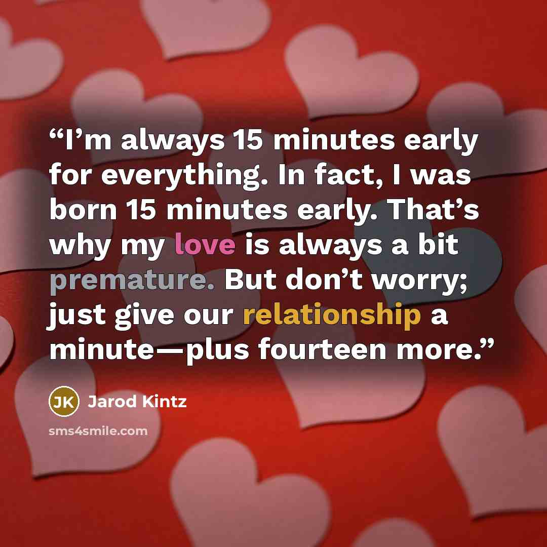 “I’m always 15 minutes early for everything. In fact, I was born 15 minutes early. That’s why my love is always a bit premature. But don’t worry; just give our relationship a minute—plus fourteen more.” quote by Jarod Kintz